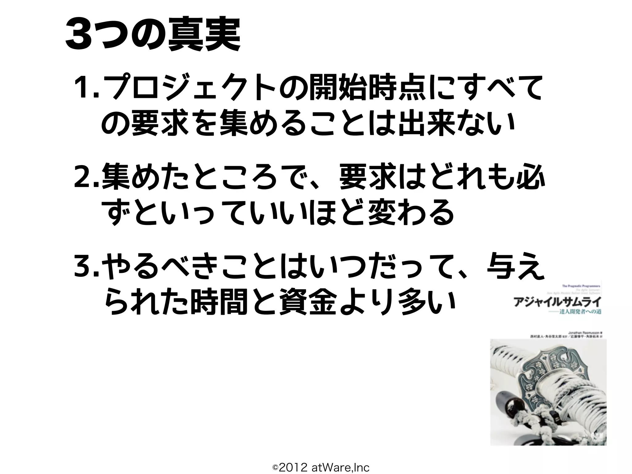 3つの真実
1.プロジェクトの開始時点にすべて
  の要求を集めることは出来ない
2.集めたところで、要求はどれも必
  ずといっていいほど変わる
3.やるべきことはいつだって、与え
  られた時間と資金より多い




        ©2012 atWare,Inc
 