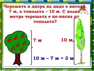 Черешата в двора на дядо е висока
  7 м, а тополата – 10 м. С колко
  метра черешата е по-ниска от
             тополата?



           7м          10 м


           10 м – 7 м = 3 м
 