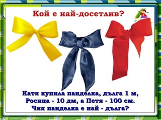 Кой е най-досетлив?




Катя купила панделка, дълга 1 м,
 Росица - 10 дм, а Петя - 100 см.
  Чия панделка е най - дълга?
 
