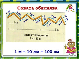 Совата обяснява
    дм    2
1             дм            4
                                дм
                                                        8д




                                                                    10
                                                           м




                                            6д




                                                                     дм
                       дм




                                               м
                   3                 5 дм




                                                               дм
                                                   дм




                                                               9
                                               7

         1 м = 10 дм = 100 см
 
