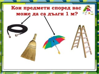 Кои предмети според вас
 може да са дълги 1 м?
 