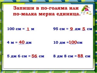 Запиши в по-голяма или
  по-малка мерна единица.


100 см = __ м
         1                  9     5
                    95 см = __ дм __ см


      40
4 м = ___ дм        10 дм =100см
                            ___


5 дм 6 см = 56 см
            ___     8 дм 8 см = 88 см
                                ___
 