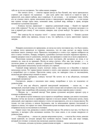 тебе ни за что не состряпать. Это тайна наших поваров.
      — Нет ничего легче, — ответил карлик (когда он был белкой, ему часто приходилось
стряпать для старухи эти кушанья). — Для супа дайте мне таких-то и таких-то трав и
пряностей, сала дикого кабана, яиц и кореньев. А для клецек, — он заговорил тише, чтобы
его не слышал никто, кроме начальника кухни и заведующего завтраками, — а для клецек
мне нужны четыре сорта мяса, немножко пива, гусиный жир, имбирь и трава, которая
называется «утешение желудка».
      — Клянусь честью, правильно! — закричал удивленный повар. — Какой это чародей
учил тебя стряпать? Ты все до тонкости перечислил. А про травку «утешение желудка» я и
сам в первый раз слышу. С нею клецки, наверно, еще лучше выйдут. Ты прямо чудо, а не
повар!
      — Вот никогда бы не подумал этого! — сказал начальник кухни. — Однако сделаем
испытание. Дайте ему припасы, посуду и все, что требуется, и пусть приготовит герцогу
завтрак.



     Поварята исполнили его приказание, но когда на плиту поставили все, что было нужно,
и карлик хотел приняться за стряпню, оказалось, что он едва достает до верха плиты
кончиком своего длинного носа. Пришлось пододвинуть к плите стул, карлик взобрался на
него и начал готовить. Повара, поварята, судомойки плотным кольцом окружили карлика и,
широко раскрыв глаза от удивления, смотрели, как проворно и ловко он со всем управляется.
     Подготовив кушанья к варке, карлик велел поставить обе кастрюли на огонь и не
снимать их, пока он не прикажет. Потом он начал считать: «Раз, два, три, четыре…» — и,
досчитав ровно до пятисот, крикнул: «Довольно!» Поварята сдвинули кастрюли с огня, и
карлик предложил начальнику кухни отведать его стряпни.
     Главный повар приказал подать золотую ложку, сполоснул ее в бассейне и передал
начальнику кухни. Тот торжественно подошел к плите, снял крышки с дымящихся кастрюль
и попробовал суп и клецки. Проглотив ложку супа, он зажмурил глаза от наслаждения,
несколько раз прищелкнул языком и сказал:
     — Прекрасно, прекрасно, клянусь честью! Не хотите ли и вы убедиться, господин
дворцовый смотритель?
     Смотритель дворца с поклоном взял ложку, попробовал и чуть не подскочил от
удовольствия.
     — Я не хочу вас обидеть, дорогой заведующий завтраками, — сказал он, — вы
прекрасный, опытный повар, но такого супа и таких клецек вам состряпать еще не удавалось.
     Повар тоже попробовал оба кушанья, почтительно пожал карлику руку и сказал:
     — Малыш, ты — великий мастер! Твоя травка «утешение желудка» придает супу и
клецкам особенный вкус.
     В это время в кухне появился слуга герцога и потребовал завтрак для своего господина.
Кушанье тотчас же налили в серебряные тарелки и послали наверх. Начальник кухни, очень
довольный, увел карлика в свою комнату и хотел его расспросить, кто он и откуда явился. Но
только что они уселись и начали беседовать, как за начальником пришел посланный от
герцога и сказал, что герцог его зовет. Начальник кухни поскорее надел свое лучшее платье и
отправился вслед за посланным в столовую.
     Герцог сидел там, развалясь в своем глубоком кресле. Он дочиста съел все, что было на
тарелках, и вытирал губы шелковым платком. Его лицо сияло, и он сладко жмурился от
удовольствия.
     — Послушай-ка, — сказал он, увидев начальника кухни, — я всегда был очень доволен
твоей стряпней, но сегодня завтрак был особенно вкусен. Скажи мне, как зовут повара,
который его готовил: я пошлю ему несколько дукатов в награду.
     — Господин, сегодня случилась удивительная история, — сказал начальник кухни.
 