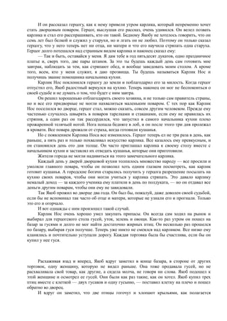И он рассказал герцогу, как к нему привели утром карлика, который непременно хочет
стать дворцовым поваром. Герцог, выслушав его рассказ, очень удивился. Он велел позвать
карлика и стал его расспрашивать, кто он такой. Бедному Якобу не хотелось говорить, что он
семь лет был белкой и служил у старухи, но и лгать он не любил. Поэтому он только сказал
герцогу, что у него теперь нет ни отца, ни матери и что его научила стряпать одна старуха.
Герцог долго потешался над странным видом карлика и наконец сказал ему:
      — Так и быть, оставайся у меня. Я дам тебе в год пятьдесят дукатов, одно праздничное
платье и, сверх того, две пары штанов. За это ты будешь каждый день сам готовить мне
завтрак, наблюдать за тем, как стряпают обед, и вообще заведовать моим столом. А кроме
того, всем, кто у меня служит, я даю прозвища. Ты будешь называться Карлик Нос и
получишь звание помощника начальника кухни.
      Карлик Нос поклонился герцогу до земли и поблагодарил его за милость. Когда герцог
отпустил его, Якоб радостный вернулся на кухню. Теперь наконец он мог не беспокоиться о
своей судьбе и не думать о том, что будет с ним завтра.
      Он решил хорошенько отблагодарить своего хозяина, и не только сам правитель страны,
но и все его придворные не могли нахвалиться маленьким поваром. С тех пор как Карлик
Нос поселился во дворце, герцог стал, можно сказать, совсем другим человеком. Прежде ему
частенько случалось швырять в поваров тарелками и стаканами, если ему не нравилась их
стряпня, а один раз он так рассердился, что запустил в самого начальника кухни плохо
прожаренной телячьей ногой. Нога попала бедняге в лоб, и он после этого три дня пролежал
в кровати. Все повара дрожали от страха, когда готовили кушанья.
      Но с появлением Карлика Носа все изменилось. Герцог теперь ел не три раза в день, как
раньше, а пять раз и только похваливал искусство карлика. Все казалось ему превкусным, и
он становился день ото дня толще. Он часто приглашал карлика к своему столу вместе с
начальником кухни и заставлял их отведать кушанья, которые они приготовили.
      Жители города не могли надивиться на этого замечательного карлика.
      Каждый день у дверей дворцовой кухни толпилось множество народу — все просили и
умоляли главного повара, чтобы он позволил хоть одним глазком посмотреть, как карлик
готовит кушанья. А городские богачи старались получить у герцога разрешение посылать на
кухню своих поваров, чтобы они могли учиться у карлика стряпать. Это давало карлику
немалый доход — за каждого ученика ему платили в день по полдуката, — но он отдавал все
деньги другим поварам, чтобы они ему не завидовали.
      Так Якоб прожил во дворце два года. Он был бы, пожалуй, даже доволен своей судьбой,
если бы не вспоминал так часто об отце и матери, которые не узнали его и прогнали. Только
это его и огорчало.
      И вот однажды с ним произошел такой случай.
      Карлик Нос очень хорошо умел закупать припасы. Он всегда сам ходил на рынок и
выбирал для герцогского стола гусей, уток, зелень и овощи. Как-то раз утром он пошел на
базар за гусями и долго не мог найти достаточно жирных птиц. Он несколько раз прошелся
по базару, выбирая гуся получше. Теперь уже никто не смеялся над карликом. Все низко ему
кланялись и почтительно уступали дорогу. Каждая торговка была бы счастлива, если бы он
купил у нее гуся.



     Расхаживая взад и вперед, Якоб вдруг заметил в конце базара, в стороне от других
торговок, одну женщину, которую не видел раньше. Она тоже продавала гусей, но не
расхваливала свой товар, как другие, а сидела молча, не говоря ни слова. Якоб подошел к
этой женщине и осмотрел ее гусей. Они были как раз такие, как он хотел. Якоб купил трех
птиц вместе с клеткой — двух гусаков и одну гусыню, — поставил клетку на плечо и пошел
обратно во дворец.
     И вдруг он заметил, что две птицы гогочут и хлопают крыльями, как полагается
 