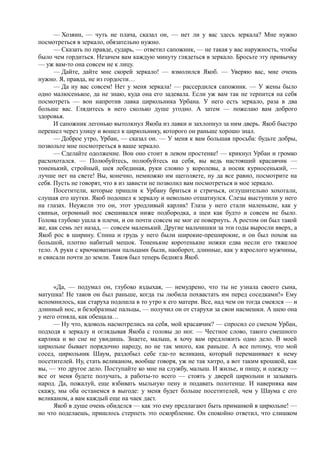 — Хозяин, — чуть не плача, сказал он, — нет ли у вас здесь зеркала? Мне нужно
посмотреться в зеркало, обязательно нужно.
      — Сказать по правде, сударь, — ответил сапожник, — не такая у вас наружность, чтобы
было чем гордиться. Незачем вам каждую минуту глядеться в зеркало. Бросьте эту привычку
— уж вам-то она совсем не к лицу.
      — Дайте, дайте мне скорей зеркало! — взмолился Якоб. — Уверяю вас, мне очень
нужно. Я, правда, не из гордости…
      — Да ну вас совсем! Нет у меня зеркала! — рассердился сапожник. — У жены было
одно малюсенькое, да не знаю, куда она его задевала. Если уж вам так не терпится на себя
посмотреть — вон напротив лавка цирюльника Урбана. У него есть зеркало, раза в два
больше вас. Глядитесь в него сколько душе угодно. А затем — пожелаю вам доброго
здоровья.
      И сапожник легонько вытолкнул Якоба из лавки и захлопнул за ним дверь. Якоб быстро
перешел через улицу и вошел к цирюльнику, которого он раньше хорошо знал.
      — Доброе утро, Урбан, — сказал он. — У меня к вам большая просьба: будьте добры,
позвольте мне посмотреться в ваше зеркало.
      — Сделайте одолжение. Вон оно стоит в левом простенке! — крикнул Урбан и громко
расхохотался. — Полюбуйтесь, полюбуйтесь на себя, вы ведь настоящий красавчик —
тоненький, стройный, шея лебединая, руки словно у королевы, а носик курносенький, —
лучше нет на свете! Вы, конечно, немножко им щеголяете, ну да все равно, посмотрите на
себя. Пусть не говорят, что я из зависти не позволил вам посмотреться и мое зеркало.
      Посетители, которые пришли к Урбану бриться и стричься, оглушительно хохотали,
слушая его шутки. Якоб подошел к зеркалу и невольно отшатнулся. Слезы выступили у него
на глазах. Неужели это он, этот уродливый карлик! Глаза у него стали маленькие, как у
свиньи, огромный нос свешивался ниже подбородка, а шеи как будто и совсем не было.
Голова глубоко ушла в плечи, и он почти совсем не мог ее повернуть. А ростом он был такой
же, как семь лет назад, — совсем маленький. Другие мальчишки за эти годы выросли вверх, а
Якоб рос в ширину. Спина и грудь у него были широкие-преширокие, и он был похож на
большой, плотно набитый мешок. Тоненькие коротенькие ножки едва несли его тяжелое
тело. А руки с крючковатыми пальцами были, наоборот, длинные, как у взрослого мужчины,
и свисали почти до земли. Таков был теперь бедняга Якоб.



      «Да, — подумал он, глубоко вздыхая, — немудрено, что ты не узнала своего сына,
матушка! Не таков он был раньше, когда ты любила похвастать им перед соседками!» Ему
вспомнилось, как старуха подошла в то утро к его матери. Все, над чем он тогда смеялся — и
длинный нос, и безобразные пальцы, — получил он от старухи за свои насмешки. А шею она
у него отняла, как обещала…
      — Ну что, вдоволь насмотрелись на себя, мой красавчик? — спросил со смехом Урбан,
подходя к зеркалу и оглядывая Якоба с головы до ног. — Честное слово, такого смешного
карлика и во сне не увидишь. Знаете, малыш, я хочу вам предложить одно дело. В моей
цирюльне бывает порядочно народу, но не так много, как раньше. А все потому, что мой
сосед, цирюльник Шаум, раздобыл себе где-то великана, который переманивает к нему
посетителей. Ну, стать великаном, вообще говоря, уж не так хитро, а вот таким крошкой, как
вы, — это другое дело. Поступайте ко мне на службу, малыш. И жилье, и пищу, и одежду —
все от меня будете получать, а работы-то всего — стоять у дверей цирюльни и зазывать
народ. Да, пожалуй, еще взбивать мыльную пену и подавать полотенце. И наверняка вам
скажу, мы оба останемся в выгоде: у меня будет больше посетителей, чем у Шаума с его
великаном, а вам каждый еще на чаек даст.
      Якоб в душе очень обиделся — как это ему предлагают быть приманкой в цирюльне! —
но что поделаешь, пришлось стерпеть это оскорбление. Он спокойно ответил, что слишком
 