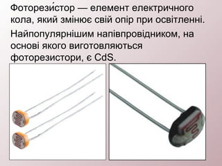 Фоторези́стор — елемент електричного
кола, який змінює свій опір при освітленні.
Найпопулярнішим напівпровідником, на
основі якого виготовляються
фоторезистори, є CdS.
 