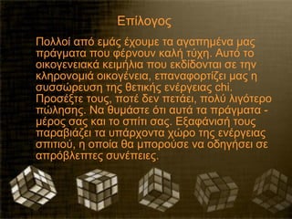 Επίλογος
Πολλοί από εμάς έχουμε τα αγαπημένα μας
πράγματα που φέρνουν καλή τύχη. Αυτό το
οικογενειακά κειμήλια που εκδίδονται σε την
κληρονομιά οικογένεια, επαναφορτίζει μας η
συσσώρευση της θετικής ενέργειας chi.
Προσέξτε τους, ποτέ δεν πετάει, πολύ λιγότερο
πώλησης. Να θυμάστε ότι αυτά τα πράγματα -
μέρος σας και το σπίτι σας. Εξαφάνισή τους
παραβιάζει τα υπάρχοντα χώρο της ενέργειας
σπιτιού, η οποία θα μπορούσε να οδηγήσει σε
απρόβλεπτες συνέπειες.
 