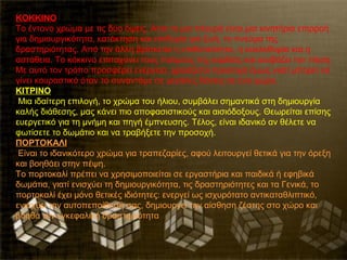 ΚΟΚΚΙΝΟ
Το έντονο χρώμα με τις δύο όψεις. Από τη μια πλευρά είναι μια κινητήρια επιρροή
για δημιουργικότητα, κατάκτηση και επιθυμία για ζωή, το πνεύμα της
δραστηριότητας. Από την άλλη βρίσκεται η επιθετικότητα, η κυκλοθυμία και η
αστάθεια. Το κόκκινο επιταχύνει τους παλμούς της καρδιάς και ανεβάζει την πίεση.
Με αυτό τον τρόπο προσφέρει ενέργεια, χρειάζεται προσοχή όμως γιατί μπορεί να
γίνει κουραστικό όταν το συναντάμε σε μεγάλες δόσεις σε ένα χώρο.
KITPINO
 Μια ιδαίτερη επιλογή, το χρώμα του ήλιου, συμβάλει σημαντικά στη δημιουργία
καλής διάθεσης, μας κάνει πιο αποφασιστικούς και αισιόδοξους. Θεωρείται επίσης
ευεργετικό για τη μνήμη και πηγή έμπνευσης. Τέλος, είναι ιδανικό αν θέλετε να
φωτίσετε το δωμάτιο και να τραβήξετε την προσοχή.
ΠΟΡΤΟΚΑΛΙ
 Είναι το ιδανικότερο χρώμα για τραπεζαρίες, αφού λειτουργεί θετικά για την όρεξη
και βοηθάει στην πέψη.
Το πορτοκαλί πρέπει να χρησιμοποιείται σε εργαστήρια και παιδικά ή εφηβικά
δωμάτια, γιατί ενισχύει τη δημιουργικότητα, τις δραστηριότητες και τα Γενικά, το
πορτοκαλί έχει μόνο θετικές ιδιότητες: ενεργεί ως ισχυρότατο αντικαταθλιπτικό,
ενισχύει την αυτοπεποίθησή σας, δημιουργεί την αίσθηση ζέστης στο χώρο και
βοηθά την εγκεφαλική δραστηριότητα
 