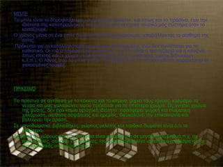 ΜΠΛΕ
Το μπλε είναι το δημοφιλέστερο «αγαπημένο χρώμα», και όπως και το πράσινο, έχει την
   ιδιότητα της καταπραϋντικής λειτουργίας στο κεντρικό νευρικό μας σύστημα όταν το
   κοιτάζουμε.
Ο χρόνος μέσα σε ένα μπλε δωμάτιο κυλάει γρηγορότερα, αποβάλλοντας το αίσθημα της
   ανίας.
Πρόκειται για το καταλληλότερο χρώμα για υπνοδωμάτια, ενώ δεν συνιστάται για το
   καθιστικό. Οι πιο απαγορευτικοί χώροι για το μπλε είναι η τραπεζαρία και η κουζίνα,
   όπως επίσης και οι χώροι μαζικής εστίασης (π.χ. εστιατόρια, χώροι δεξιώσεων,
   κ.λ.π.). Ο λόγος που το μπλε χαλάει την όρεξη είναι οτι υποσυνείδητα παραπέμπει σε
   χαλασμένες τροφές.



ΠΡΑΣΙΝΟ

Το πράσινο σε αντίθεση με το κόκκινο και το κίτρινο, ρίχνει τους τόνους, καλμάρει τα
    νεύρα και μας χαλαρώνει, αφού πρόκειται για το ηπιότερο χρώμα. Ως γνήσιο χρώμα
    της φύσης, δεν έχει καμία αρνητική ιδιότητα: προσφέρει ψυχική και σωματική
    χαλάρωση, αίσθηση ασφάλειας και ηρεμίας, διευκολύνει την επικοινωνία και
    βελτιώνει την όραση.
Σε υπνοδωμάτια, βιβλιοθήκες, χώρους μελέτης και παιδικά δωμάτια είναι ό,τι το
    καλύτερο.
Αντίθετα σε χώρους όπου η ενέργεια είναι απαραίτητη σε μεγαλύτερο βαθμό,π.χ. σε
    τραπεζαρίες, σαλόνια και κουζίνες, ίσως αποδειχθεί λίγο υποτονικό (τουλάχιστον οι
    πιο κλασσικές αποχρώσεις του).
 