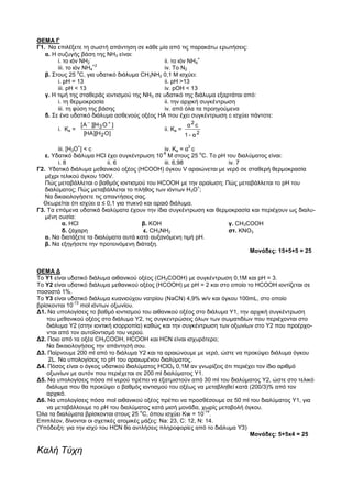 ΘΕΜΑ Γ
Γ1. Να επιλέξετε τη σωστή απάντηση σε κάθε μία από τις παρακάτω ερωτήσεις:
   α. Η συζυγής βάση της ΝΗ3 είναι:
                      -                                      +
        i. το ιόν ΝΗ2                          ii. το ιόν ΝΗ4
                        +2
        iii. το ιόν ΝΗ4                        iv. Το Ν2
                  o
   β. Στους 25 C, για υδατικό διάλυμα CH3NH2 0,1 M ισχύει:
        i. pH = 13                             ii. pH >13
        iii. pH < 13                           iv. pOH < 13
   γ. Η τιμή της σταθεράς ιοντισμού της ΝΗ3 σε υδατικό της διάλυμα εξαρτάται από:
        i. τη θερμοκρασία                      ii. την αρχική συγκέντρωση
        iii. τη φύση της βάσης                 iv. από όλα τα προηγούμενα
   δ. Σε ένα υδατικό διάλυμα ασθενούς οξέος ΗΑ που έχει συγκέντρωση c ισχύει πάντοτε:
                     [ A ][H 3 O ]                        α2 c
       i. Κa =                                ii. Ka =
                       [HA ][H 2 O ]                     1 - α2
                 +                                        2
        iii. [H3O ] < c                          iv. Ka = α c
                                                -8             o
   ε. Υδατικό διάλυμα ΗCl έχει συγκέντρωση 10 Μ στους 25 C. Το ρΗ του διαλύματος είναι:
        i. 8               ii. 6                 iii. 6,98          iv. 7
Γ2. Υδατικό διάλυμα μεθανικού οξέος (ΗCΟΟΗ) όγκου V αραιώνεται με νερό σε σταθερή θερμοκρασία
   μέχρι τελικού όγκου 100V.
   Πώς μεταβάλλεται ο βαθμός ιοντισμού του ΗCOOH με την αραίωση; Πώς μεταβάλλεται το pH του
                                                              +
   διαλύματος; Πώς μεταβάλλεται το πλήθος των ιόντων Η3Ο ;
   Να δικαιολογήσετε τις απαντήσεις σας.
  Θεωρείται ότι ισχύει α ≤ 0,1 για πυκνό και αραιό διάλυμα.
Γ3. Tα επόμενα υδατικά διαλύματα έχουν την ίδια συγκέντρωση και θερμοκρασία και περιέχουν ως διαλυ-
   μένη ουσία:
           α. ΗCl                       β. KOH                      γ. CH3COOH
           δ. ζάχαρη                     ε. CH3NH2                  στ. ΚΝΟ3
   α. Nα διατάξετε τα διαλύματα αυτά κατά αυξανόμενη τιμή pH.
   β. Να εξηγήσετε την προτεινόμενη διάταξη.
                                                                           Moνάδες: 15+5+5 = 25


ΘΕΜΑ Δ
To Υ1 είναι υδατικό διάλυμα αιθανικού οξέος (CH3COOH) με συγκέντρωση 0,1Μ και pH = 3.
To Υ2 είναι υδατικό διάλυμα μεθανικού οξέος (ΗCOOH) με pH = 2 και στο οποίο το ΗCOOH ιοντίζεται σε
ποσοστό 1%.
To Υ3 είναι υδατικό διάλυμα κυανιούχου νατρίου (ΝaCN) 4,9% w/v και όγκου 100mL, στο οποίο
              -13
βρίσκονται 10 mol ιόντων οξωνίου.
Δ1. Να υπολογίσεις το βαθμό ιοντισμού του αιθανικού οξέος στο διάλυμα Υ1, την αρχική συγκέντρωση
   του μεθανικού οξέος στο διάλυμα Υ2, τις συγκεντρώσεις όλων των σωματιδίων που περιέχονται στο
   διάλυμα Υ2 (στην ιοντική ισορροπία) καθώς και την συγκέντρωση των οξωνίων στο Υ2 που προέρχο-
    νται από τον αυτοϊοντισμό του νερού.
Δ2. Ποιο από τα οξέα CH3COOH, HCOOH και ΗCN είναι ισχυρότερο;
   Να δικαιολογήσεις την απάντησή σου.
Δ3. Παίρνουμε 200 ml από το διάλυμα Υ2 και τα αραιώνουμε με νερό, ώστε να προκύψει διάλυμα όγκου
     2L. Nα υπολογίσεις το pΗ του αραιωμένου διαλύματος.
Δ4. Πόσος είναι ο όγκος υδατικού διαλύματος ΗClO4 0,1Μ αν γνωρίζεις ότι περιέχει τον ίδιο αριθμό
   οξωνίων με αυτόν που περιέχεται σε 200 ml διαλύματος Υ1.
Δ5. Να υπολογίσεις πόσα ml νερού πρέπει να εξατμιστούν από 30 ml του διαλύματος Υ2, ώστε στο τελικό
   διάλυμα που θα προκύψει ο βαθμός ιοντισμού του οξέως να μεταβληθεί κατά (200/3)% από τον
   αρχικό.
Δ6. Να υπολογίσεις πόσα mol αιθανικού οξέος πρέπει να προσθέσουμε σε 50 ml του διαλύματος Υ1, για
    να μεταβάλλουμε το ρΗ του διαλύματος κατά μισή μονάδα, χωρίς μεταβολή όγκου.
                                       o                        -14
Όλα τα διαλύματα βρίσκονται στους 25 C, όπου ισχύει Κw = 10 .
Eπιπλέον, δίνονται οι σχετικές ατομικές μάζες: Na: 23, C: 12, N: 14.
(Yπόδειξη: για την ισχύ του ΗCN θα αντλήσεις πληροφορίες από το διάλυμα Υ3)
                                                                              Moνάδες: 5+5x4 = 25

Καλή Τύχη
 