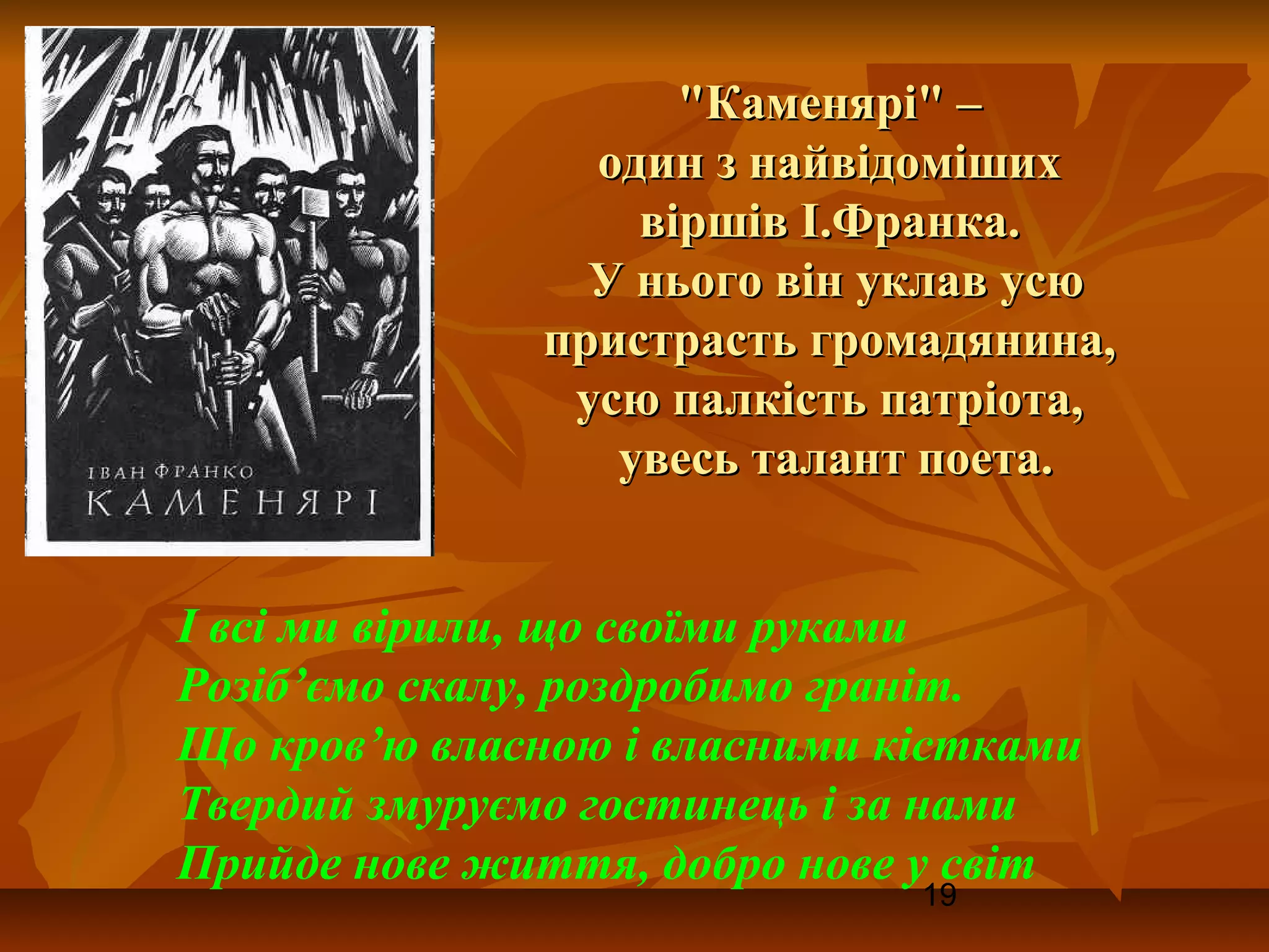 "Каменярі" –
                один з найвідоміших
                  віршів І.Франка.
                У нього він уклав усю
              пристрасть громадянина,
               усю палкість патріота,
                 увесь талант поета.


І всі ми вірили, що своїми руками
Розіб’ємо скалу, роздробимо граніт.
Що кров’ю власною і власними кістками
Твердий змуруємо гостинець і за нами
Прийде нове життя, добро нове у світ
                              19
 