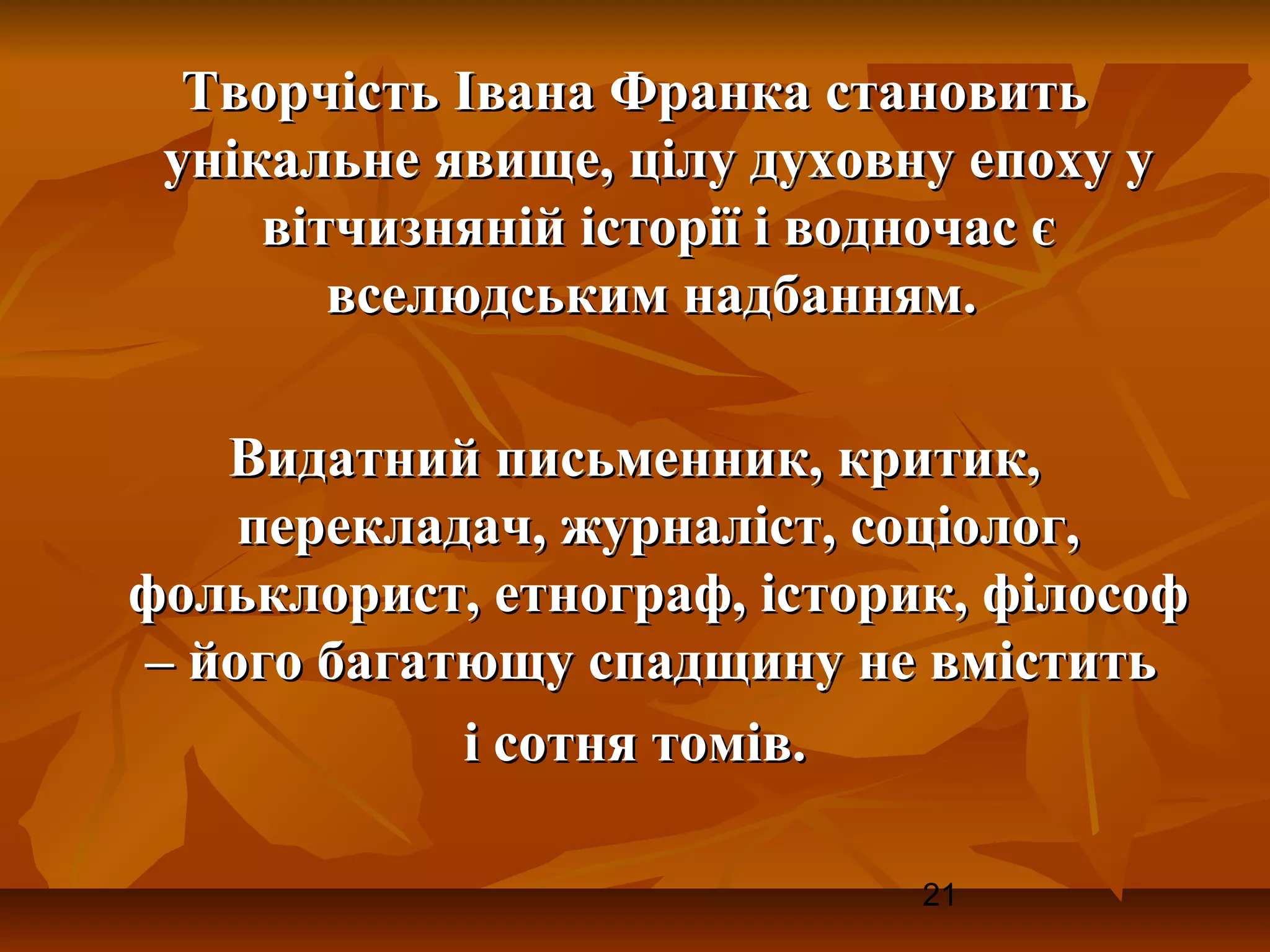 Творчість Івана Франка становить
 унікальне явище, цілу духовну епоху у
     вітчизняній історії і водночас є
        вселюдським надбанням.

   Видатний письменник, критик,
    перекладач, журналіст, соціолог,
фольклорист, етнограф, історик, філософ
– його багатющу спадщину не вмістить
            і сотня томів.

                             21
 