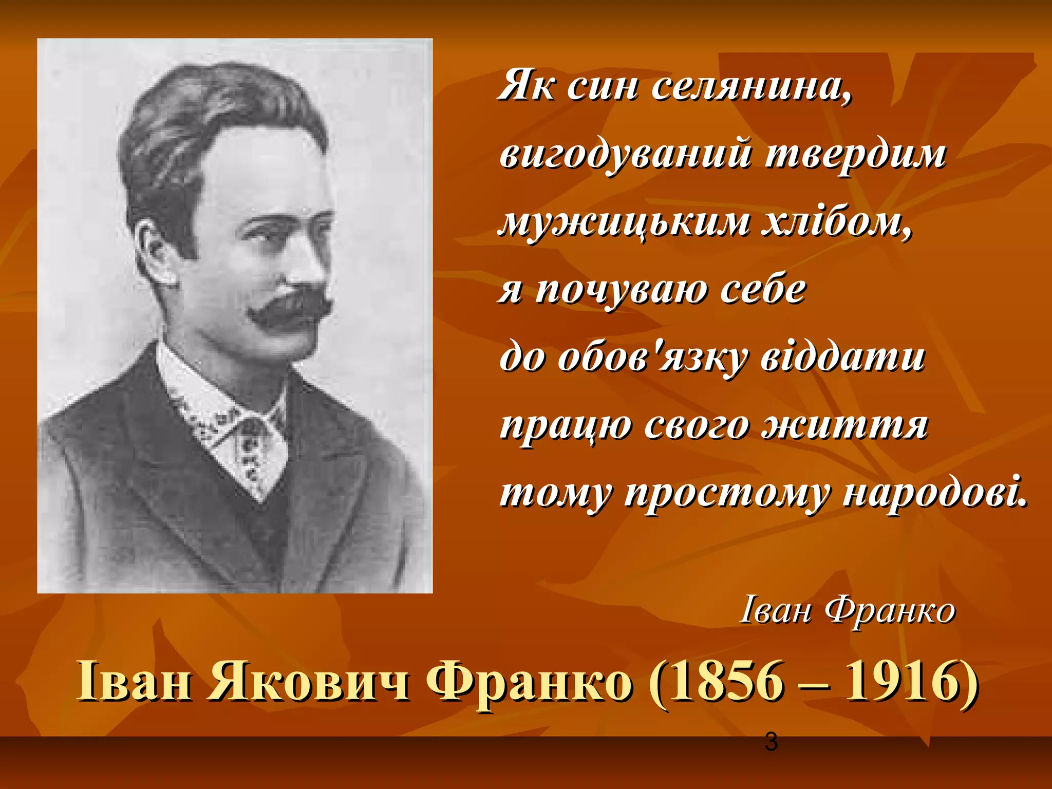Як син селянина,
              вигодуваний твердим
              мужицьким хлібом,
              я почуваю себе
              до обов'язку віддати
              працю свого життя
              тому простому народові.

                        Іван Франко
Іван Якович Франко (1856 – 1916)
                         3
 