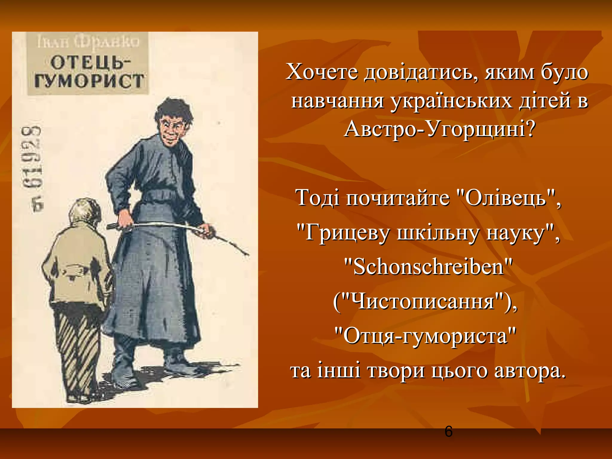 Хочете довідатись, яким було
навчання українських дітей в
     Австро-Угорщині?

Тоді почитайте "Олівець",
 "Грицеву шкільну науку",
      "Schonschreiben"
     ("Чистописання"),
     "Отця-гумориста"
та інші твори цього автора.

               6
 