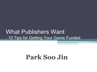 What Publishers Want
: 10 Tips for Getting Your Game Funded



          Park Soo Jin
 