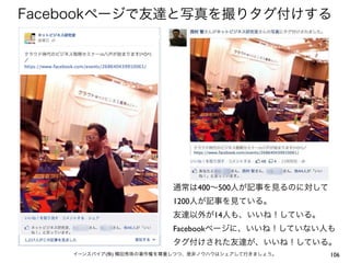 Facebookページで友達と写真を撮りタグ付けする




                          通常は400∼500人が記事を見るのに対して
                          1200人が記事を見ている。
                          友達以外が14人も、いいね！している。
                          Facebookページに、いいね！していない人も
                          タグ付けされた友達が、いいね！している。
    イーンスパイア(株) 横田秀珠の著作権を尊重しつつ、是非ノウハウはシェアして行きましょう。   106
 