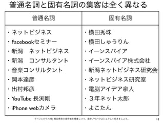 普通名詞と固有名詞の集客は全く異なる
       普通名詞                               固有名詞

・ネットビジネス                     ・横田秀珠
・Facebookセミナー                ・横田しゅうりん
・新潟 ネットビジネス                  ・イーンスパイア
・新潟 コンサルタント                  ・イーンスパイア株式会社
・音楽コンサルタント                   ・新潟ネットビジネス研究会
・岡本達彦                        ・ネットビジネス研究室
・出村邦彦                        ・電脳アイデア泉人
・YouTube 長渕剛                 ・３年ネット太郎
・iPhone webカメラ               ・よこたん
       イーンスパイア(株) 横田秀珠の著作権を尊重しつつ、是非ノウハウはシェアして行きましょう。   12
 