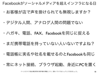 Facebookがソーシャルメディアを超えインフラになる日

・お客様が店で声を掛けられても無視しますか？

・デジタル人間、アナログ人間の問題でない

・ハガキ、電話、FAX、Facebookを同じに捉える

・まだ携帯電話を持っていない人いないですよね？

・電話帳に実名や社名を載せるのとFacebookも同じ

・常にネット接続、ブラウザ起動、身近にPCを置く
     イーンスパイア(株) 横田秀珠の著作権を尊重しつつ、是非ノウハウはシェアして行きましょう。   18
 