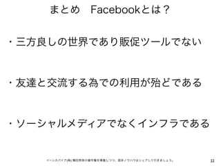 まとめ Facebookとは？


・三方良しの世界であり販促ツールでない


・友達と交流する為での利用が殆どである


・ソーシャルメディアでなくインフラである


   イーンスパイア(株) 横田秀珠の著作権を尊重しつつ、是非ノウハウはシェアして行きましょう。   22
 
