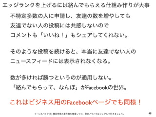 エッジランクを上げるには絡んでもらえる仕組み作りが大事
 不特定多数の人に申請し、友達の数を増やしても
 友達でない人の投稿には共感しないので
 コメントも「いいね！」もシェアしてくれない。


 そのような投稿を続けると、本当に友達でない人の
 ニュースフィードには表示されなくなる。


 数が多ければ勝つというのが通用しない。
 「絡んでもらって、なんぼ」がFacebookの世界。

 これはビジネス用のFacebookページでも同様！
      イーンスパイア(株) 横田秀珠の著作権を尊重しつつ、是非ノウハウはシェアして行きましょう。   48
 