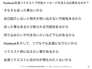 Facebook友達リクエストで何故メッセージを添える必要あるのか？

そもそも会った事ないから

自己紹介しないと相手が思い出さない可能性あるから

会った事もあるけど断られる可能性あるから

売り込みたいや付き合いたいなど下心があるから

Facebookを介して、リアルでも友達になりたいから

リクエスト時に伝えたい事があるから

友達リクエストに自分のが埋もれたくないから
      イーンスパイア(株) 横田秀珠の著作権を尊重しつつ、是非ノウハウはシェアして行きましょう。   74
 