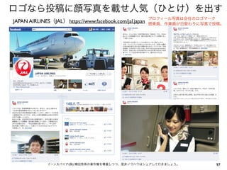 ロゴなら投稿に顔写真を載せ人気（ひとけ）を出す
                                                         プロフィール写真は会社のロゴマーク
JAPAN AIRLINES（JAL） https://www.facebook.com/jal.japan   搭乗員、作業員が日替わりに写真で投稿。




              イーンスパイア(株) 横田秀珠の著作権を尊重しつつ、是非ノウハウはシェアして行きましょう。               97
 