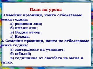 План на урока
1.Семейни празници, които отбелязваме
всяка година:
     а) рождени дни;
     б) имени дни;
     в) Бъдни вечер;
     г) Коледа.
2. Семейни празници, които не отбелязваме
всяка година:
     а) завършване на училище;
     б) юбилей;
     в) годишнина от сватбата на мама и
татко.
 