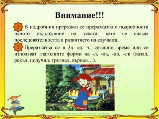Внимание!!!
 ! В подробния преразказ се преразказва с подробности
цялото съдържание на текста, като се спазва
последователността в развитието на случката.
 ! Преразказва се в 3л. ед. ч., сегашно време или се
използват глаголните форми на -л, -ла, -ло, -ли (казал,
рекъл, получил, тръгнал, върнал…).




                 Росица Георгиева, СОУ "Кр. Попов", гр. Левски
 