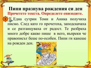 Пипи празнува рождения си ден
    Прочетете текста. Определете епизодите.
1      Една сутрин Томи и Аника получиха
    писмо. След като го прочетоха, заподскачаха
    и се разтанцуваха от радост. Те разбраха
    много добре какво пише в него, въпреки че
    правописът беше по-особен. Пипи ги канеше
    на рожден ден.




                  Росица Георгиева, СОУ "Кр. Попов", гр. Левски
 
