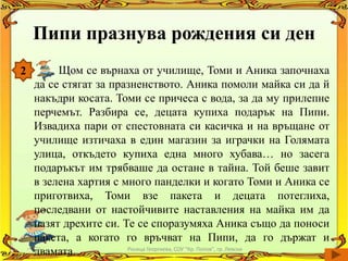 Пипи празнува рождения си ден
2        Щом се върнаха от училище, Томи и Аника започнаха
    да се стягат за празненството. Аника помоли майка си да й
    накъдри косата. Томи се причеса с вода, за да му прилепне
    перчемът. Разбира се, децата купиха подарък на Пипи.
    Извадиха пари от спестовната си касичка и на връщане от
    училище изтичаха в един магазин за играчки на Голямата
    улица, откъдето купиха една много хубава… но засега
    подаръкът им трябваше да остане в тайна. Той беше завит
    в зелена хартия с много панделки и когато Томи и Аника се
    приготвиха, Томи взе пакета и децата потеглиха,
    последвани от настойчивите наставления на майка им да
    пазят дрехите си. Те се споразумяха Аника също да поноси
    пакета, а когато го връчват на Пипи, да го държат и
    двамата.           Росица Георгиева, СОУ "Кр. Попов", гр. Левски
 
