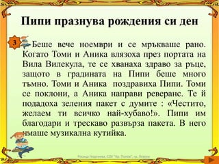 Пипи празнува рождения си ден
3     Беше вече ноември и се мръкваше рано.
    Когато Томи и Аника влязоха през портата на
    Вила Вилекула, те се хванаха здраво за ръце,
    защото в градината на Пипи беше много
    тъмно. Томи и Аника поздравиха Пипи. Томи
    се поклони, а Аника направи реверанс. Те й
    подадоха зеления пакет с думите : «Честито,
    желаем ти всичко най-хубаво!». Пипи им
    благодари и трескаво развърза пакета. В него
    имаше музикална кутийка.

                 Росица Георгиева, СОУ "Кр. Попов", гр. Левски
 