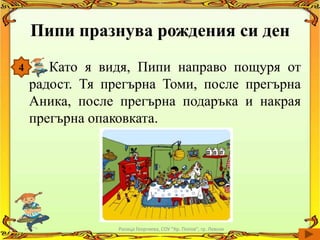 Пипи празнува рождения си ден
4      Като я видя, Пипи направо пощуря от
    радост. Тя прегърна Томи, после прегърна
    Аника, после прегърна подаръка и накрая
    прегърна опаковката.




                 Росица Георгиева, СОУ "Кр. Попов", гр. Левски
 