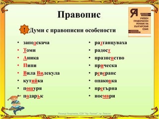 Правопис
    ! Думи с правописни особености

•   заподскача                            •    разтанцуваха
•   Томи                                  •    радост
•   Аника                                 •    празненство
•   Пипи                                  •    прическа
•   Вила Вилекула                         •    реверанс
•   кутийка                               •    опаковка
•   пощуря                                •    прегърна
•   подарък                               •    ноември


                Росица Георгиева, СОУ "Кр. Попов", гр. Левски
 