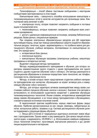 1. ИНТЕРАКТИВНЫЕ ТЕХНОЛОГИИ В ДИСТАНЦИОННОМ ОБРАЗОВАНИИ
      1.1. Дистанционное образование: основные характеристики, технологии, методы
       Телеконференция – способ обмена текстовыми сообщениями с некоторыми
сообществами заинтересованных в этом людей.
       Компьютерная связь – совокупность способов использования компьютеров и
телекоммуникационных сетей в качестве инструментов для организации связи. Ком-
пьютерная связь включает в себя:
       • электронную почту, которая позволяет направлять сообщения в почтовые
ящики пользователей сети;
       • телеконференции, которые позволяют направлять сообщения всем участ-
никам одновременно;
       • доступ к удаленным информационным источникам, например библиотечным
ресурсам, базам данных, специальным серверам.
       При создании электронных образовательных ресурсов для ДО характерен
мультимедиа-подход, когда при помощи разнообразных средств создаются образова-
тельные ресурсы: печатные, аудио-, видеоматериалы и, что особенно важно для дис-
танционного обучения, учебные материалы, доставляемые по компьютерным се-
тям. Это прежде всего:
       • интерактивные базы данных;
       • электронные журналы;
       • компьютерные обучающие программы (электронные учебники, симуляторы
программных и аппаратных систем).
       Выделяют следующие методы преподавания.
       Методы индивидуализированного преподавания и обучения, для которых ха-
рактерны взаимоотношения одного студента с одним преподавателем или одного
студента с другим студентом (обучение «один к одному»). Эти методы реализуются в
дистанционном образовании в основном посредством таких технологий, как телефон,
голосовая почта, электронная почта.
       Методы, в основе которых лежит представление студентам учебного материа-
ла преподавателем или экспертом: обучающиеся не играют активную роль в комму-
никации (обучение «один к многим»).
       Методы, для которых характерно активное взаимодействие между всеми уча-
стниками учебного процесса (обучение «многие к многим»). Значение этих методов и
интенсивность их использования существенно возрастает с развитием обучающих
телекоммуникационных технологий. Иными словами, интерактивные взаимодействия
между самими обучающимися, а не только между преподавателем и обучающимися,
становятся важным источником получения знаний.
       В педагогической практике выработались хорошо известные формы (виды)
обучения. Наиболее распространенные из них: лекции, семинары, лабораторные за-
нятия, контрольные работы, экзамены и др. Система дистанционного обучения долж-
на поддерживать следующие формы обучения:
       • Лекции ДО в отличие от традиционных аудиторных исключают живое обще-
ние с преподавателем. Однако имеют и ряд преимуществ. Для записи лекций исполь-
зуются аудио- и видеокассеты, CD-ROM и т. д. Использование новейших информаци-
онных технологий (гипертекст, мультимедиа, виртуальная реальность и др.) делает
лекции выразительными и наглядными.



            Интерактивные технологии в дистанционном обучении                  -10-
 