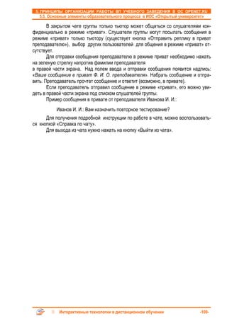 5. ПРИНЦИПЫ ОРГАНИЗАЦИИ РАБОТЫ ВП УЧЕБНОГО ЗАВЕДЕНИЯ В ОС OPENET.RU
   5.5. Основные элементы образовательного процесса в ИОС «Открытый университет»

       В закрытом чате группы только тьютор может общаться со слушателями кон-
фиденциально в режиме «приват». Слушатели группы могут посылать сообщения в
режиме «приват» только тьютору (существует кнопка «Отправить реплику в приват
преподавателю»), выбор других пользователей для общения в режиме «приват» от-
сутствует.
       Для отправки сообщения преподавателю в режиме приват необходимо нажать
на зеленую стрелку напротив фамилии преподавателя
в правой части экрана. Над полем ввода и отправки сообщения появится надпись:
«Ваше сообщение в приват Ф. И. О. преподавателя». Набрать сообщение и отпра-
вить. Преподаватель прочтет сообщение и ответит (возможно, в привате).
       Если преподаватель отправил сообщение в режиме «приват», его можно уви-
деть в правой части экрана под списком слушателей группы.
       Пример сообщения в привате от преподавателя Иванова И. И.:
          Иванов И. И.: Вам назначить повторное тестирование?
      Для получения подробной инструкции по работе в чате, можно воспользовать-
ся кнопкой «Справка по чату».
      Для выхода из чата нужно нажать на кнопку «Выйти из чата».




            Интерактивные технологии в дистанционном обучении                 -100-
 