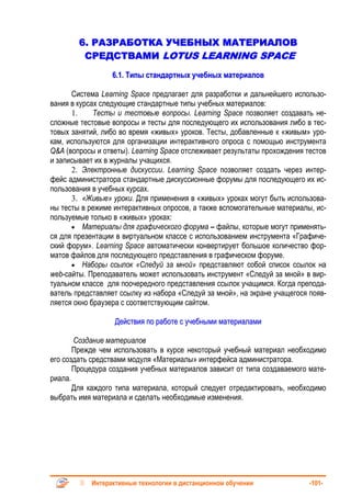 6. РАЗРАБОТКА УЧЕБНЫХ МАТЕРИАЛОВ
         СРЕДСТВАМИ LOTUS LEARNING SPACE
                  6.1. Типы стандартных учебных материалов

      Система Learning Space предлагает для разработки и дальнейшего использо-
вания в курсах следующие стандартные типы учебных материалов:
      1.     Тесты и тестовые вопросы. Learning Space позволяет создавать не-
сложные тестовые вопросы и тесты для последующего их использования либо в тес-
товых занятий, либо во время «живых» уроков. Тесты, добавленные к «живым» уро-
кам, используются для организации интерактивного опроса с помощью инструмента
Q&A (вопросы и ответы). Learning Space отслеживает результаты прохождения тестов
и записывает их в журналы учащихся.
      2. Электронные дискуссии. Learning Space позволяет создать через интер-
фейс администратора стандартные дискуссионные форумы для последующего их ис-
пользования в учебных курсах.
      3. «Живые» уроки. Для применения в «живых» уроках могут быть использова-
ны тесты в режиме интерактивных опросов, а также вспомогательные материалы, ис-
пользуемые только в «живых» уроках:
      • Материалы для графического форума – файлы, которые могут применять-
ся для презентации в виртуальном классе с использованием инструмента «Графиче-
ский форум». Learning Space автоматически конвертирует большое количество фор-
матов файлов для последующего представления в графическом форуме.
      • Наборы ссылок «Следуй за мной» представляют собой список ссылок на
web-сайты. Преподаватель может использовать инструмент «Следуй за мной» в вир-
туальном классе для поочередного представления ссылок учащимся. Когда препода-
ватель представляет ссылку из набора «Следуй за мной», на экране учащегося появ-
ляется окно браузера с соответствующим сайтом.

                   Действия по работе с учебными материалами

       Создание материалов
       Прежде чем использовать в курсе некоторый учебный материал необходимо
его создать средствами модуля «Материалы» интерфейса администратора.
       Процедура создания учебных материалов зависит от типа создаваемого мате-
риала.
       Для каждого типа материала, который следует отредактировать, необходимо
выбрать имя материала и сделать необходимые изменения.




            Интерактивные технологии в дистанционном обучении              -101-
 