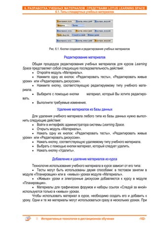 6. РАЗРАБОТКА УЧЕБНЫХ МАТЕРИАЛОВ СРЕДСТВАМИ LOTUS LEARNING SPACE
                     6.1. Типы стандартных учебных материалов




                 Рис. 6.1. Кнопки создания и редактирования учебных материалов

                            Редактирование материалов
       Общая процедура редактирования учебных материалов для курсов Learning
Space представляет собой следующую последовательность действий:
       • Откройте модуль «Материалы».
       • Нажмите одну их кнопок: «Редактировать тесты», «Редактировать живые
уроки» или «Редактировать дискуссии».
       • Нажмите кнопку, соответствующую редактируемому типу учебного мате-
риала.
       • Выберите с помощью кнопки      материал, который Вы хотите редактиро-
вать.
       • Выполните требуемые изменения.

                      Удаление материалов из базы данных
      Для удаления учебного материала любого типа из базы данных нужно выпол-
нить следующие действия:
      • Войти в интерфейс администратора системы Learning Space.
      • Открыть модуль «Материалы».
      • Нажать одну их кнопок: «Редактировать тесты», «Редактировать живые
уроки» или «Редактировать дискуссии».
      • Нажать кнопку, соответствующую удаляемому типу учебного материала.
      • Выбрать с помощью кнопки материал, который следует удалить.
      • Нажать кнопку «Удалить».

                   Добавление и удаление материалов из курса
       Технология использования учебного материала в курсе зависит от его типа:
       • Тесты могут быть использованы двумя способами: в тестовом занятии в
модуле «Планировщик» или в «живых» уроках модуле «Материалы».
       • «Живые» уроки и электронные дискуссии добавляются к курсу в модуле
«Планировщик».
       • Материалы для графических форумов и наборы ссылок «Следуй за мной»
используются только в «живых» уроках.
       Чтобы использовать материал в курсе, необходимо создать его и добавить к
уроку. Одни и те же материалы могут использоваться сразу в нескольких уроках. При



            Интерактивные технологии в дистанционном обучении                    -102-
 