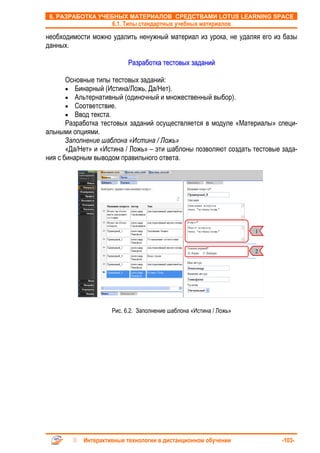 6. РАЗРАБОТКА УЧЕБНЫХ МАТЕРИАЛОВ СРЕДСТВАМИ LOTUS LEARNING SPACE
                     6.1. Типы стандартных учебных материалов

необходимости можно удалить ненужный материал из урока, не удаляя его из базы
данных.

                           Разработка тестовых заданий

       Основные типы тестовых заданий:
       • Бинарный (Истина/Ложь, Да/Нет).
       • Альтернативный (одиночный и множественный выбор).
       • Соответствие.
       • Ввод текста.
       Разработка тестовых заданий осуществляется в модуле «Материалы» специ-
альными опциями.
       Заполнение шаблона «Истина / Ложь»
       «Да/Нет» и «Истина / Ложь» – эти шаблоны позволяют создать тестовые зада-
ния с бинарным выводом правильного ответа.




                                                                    1


                                                                    2




                     Рис. 6.2. Заполнение шаблона «Истина / Ложь»




            Интерактивные технологии в дистанционном обучении              -103-
 
