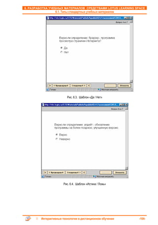 6. РАЗРАБОТКА УЧЕБНЫХ МАТЕРИАЛОВ СРЕДСТВАМИ LOTUS LEARNING SPACE
                 6.1. Типы стандартных учебных материалов




                         Рис. 6.3. Шаблон «Да / Нет»




                      Рис. 6.4. Шаблон «Истина / Ложь»




        Интерактивные технологии в дистанционном обучении   -104-
 