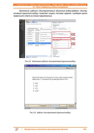 6. РАЗРАБОТКА УЧЕБНЫХ МАТЕРИАЛОВ СРЕДСТВАМИ LOTUS LEARNING SPACE
                     6.1. Типы стандартных учебных материалов

      Заполнение шаблона «Альтернативный одиночный выбор»Шаблон «Альтер-
нативный одиночный выбор» позволяет создать тестовое задание с выбором одного
правильного ответа из списка предложенных.




                                                                     1


                                                                     2


                                                                     3




            Рис. 6.5. Заполнение шаблона «Альтернативный одиночный выбор»




                 Рис. 6.6. Шаблон «Альтернативный одиночный выбор»




           Интерактивные технологии в дистанционном обучении                -105-
 