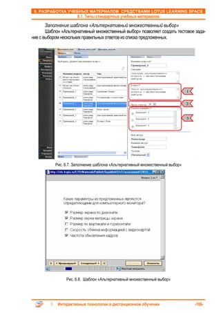 6. РАЗРАБОТКА УЧЕБНЫХ МАТЕРИАЛОВ СРЕДСТВАМИ LOTUS LEARNING SPACE
                      6.1. Типы стандартных учебных материалов

       Заполнение шаблона «Альтернативный множественный выбор»
       Шаблон «Альтернативный множественный выбор» позволяет создать тестовое зада-
ние с выбором нескольких правильных ответов из списка предложенных.




                                                                               1


                                                                               2


                                                                               3




           Рис. 6.7. Заполнение шаблона «Альтернативный множественный выбор»




                Рис. 6.8. Шаблон «Альтернативный множественный выбор»




            Интерактивные технологии в дистанционном обучении                      -106-
 
