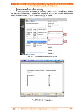 6. РАЗРАБОТКА УЧЕБНЫХ МАТЕРИАЛОВ СРЕДСТВАМИ LOTUS LEARNING SPACE
                    6.1. Типы стандартных учебных материалов

       Заполнение шаблона «Ввод строки»
       В качестве ответа на вопрос по шаблону «Ввод строки» учащийся должен на-
писать предложение или короткий абзац. Очевидно, что каждый учащийся записывает
ответ своими словами, ответы отличаются друг от друга.




                                                                    1



                                                                    2




                     Рис. 6.11. Заполнение шаблона «Ввод строки»




                           Рис. 6.12. Шаблон «Ввод строки»




           Интерактивные технологии в дистанционном обучении              -108-
 