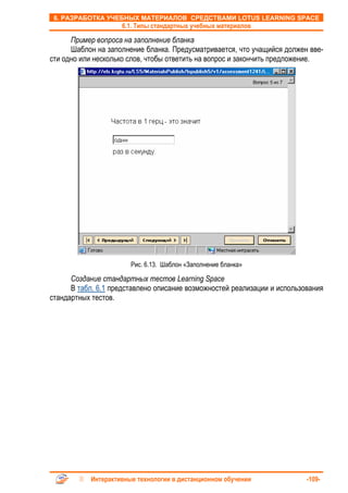 6. РАЗРАБОТКА УЧЕБНЫХ МАТЕРИАЛОВ СРЕДСТВАМИ LOTUS LEARNING SPACE
                    6.1. Типы стандартных учебных материалов

      Пример вопроса на заполнение бланка
      Шаблон на заполнение бланка. Предусматривается, что учащийся должен вве-
сти одно или несколько слов, чтобы ответить на вопрос и закончить предложение.




                       Рис. 6.13. Шаблон «Заполнение бланка»

      Создание стандартных тестов Learning Space
      В табл. 6.1 представлено описание возможностей реализации и использования
стандартных тестов.




           Интерактивные технологии в дистанционном обучении              -109-
 