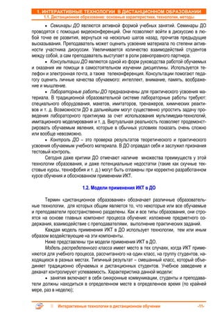 1. ИНТЕРАКТИВНЫЕ ТЕХНОЛОГИИ В ДИСТАНЦИОННОМ ОБРАЗОВАНИИ
      1.1. Дистанционное образование: основные характеристики, технологии, методы
      • Семинары ДО являются активной формой учебных занятий. Семинары ДО
проводятся с помощью видеоконференций. Они позволяют войти в дискуссию в лю-
бой точке ее развития, вернуться на несколько шагов назад, прочитав предыдущие
высказывания. Преподаватель может оценить усвоение материала по степени актив-
ности участника дискуссии. Увеличивается количество взаимодействий студентов
между собой, а сам преподаватель выступает в роли равноправного партнера.
       • Консультации ДО являются одной из форм руководства работой обучаемых
и оказания им помощи в самостоятельном изучении дисциплины. Используется те-
лефон и электронная почта, а также телеконференция. Консультации помогают педа-
гогу оценить личные качества обучаемого: интеллект, внимание, память, воображе-
ние и мышление.
       • Лабораторные работы ДО предназначены для практического усвоения ма-
териала. В традиционной образовательной системе лабораторные работы требуют:
специального оборудования, макетов, имитаторов, тренажеров, химических реакти-
вов и т. д. Возможности ДО в дальнейшем могут существенно упростить задачу про-
ведения лабораторного практикума за счет использования мультимедиа-технологий,
имитационного моделирования и т. д. Виртуальная реальность позволяет продемонст-
рировать обучаемым явления, которые в обычных условиях показать очень сложно
или вообще невозможно.
       • Контроль ДО – это проверка результатов теоретического и практического
усвоения обучаемым учебного материала. В ДО оправдал себя и заслужил признания
тестовый контроль.
       Сегодня даже критики ДО отмечают наличие множества преимуществ у этой
технологии образования, и даже потенциальные недостатки (такие как скучные тек-
стовые курсы, технофобия и т. д.) могут быть сглажены при корректно разработанном
курсе обучения и обоснованном применении ИКТ.

                        1.2. Модели применения ИКТ в ДО

      Термин «дистанционное образование» обозначает различные образователь-
ные технологии, для которых общим является то, что некоторые или все обучаемые
и преподаватели пространственно разделены. Как и все типы образования, они стро-
ятся на основе главных компонент процесса обучения: изложение предметного со-
держания, взаимодействие с преподавателями, выполнение практических заданий.
      Каждая модель применения ИКТ в ДО использует технологии, тем или иным
образом воздействующие на эти компоненты.
      Ниже представлены три модели применения ИКТ в ДО.
      Модель распределенного класса имеет место в тех случаях, когда ИКТ приме-
няются для учебного процесса, рассчитанного на один класс, на группу студентов, на-
ходящихся в разных местах. Типичный результат – смешанный класс, который объе-
диняет традиционно обучаемых и дистанционных студентов. Учебное заведение и
деканат контролируют успеваемость. Характеристика данной модели:
      • занятия включают в себя синхронные коммуникации, студенты и преподава-
тели должны находиться в определенном месте в определенное время (по крайней
мере, раз в неделю);


            Интерактивные технологии в дистанционном обучении                  -11-
 