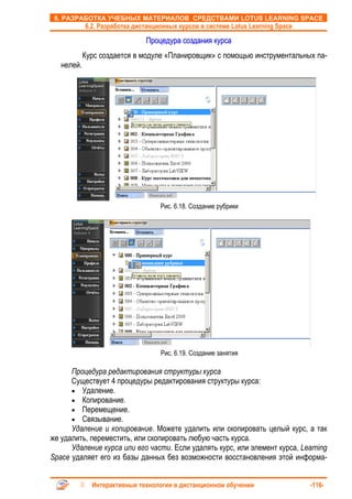 6. РАЗРАБОТКА УЧЕБНЫХ МАТЕРИАЛОВ СРЕДСТВАМИ LOTUS LEARNING SPACE
            6.2. Разработка дистанционных курсов в системе Lotus Learning Space

                               Процедура создания курса
            Курс создается в модуле «Планировщик» с помощью инструментальных па-
   нелей.




                                    Рис. 6.18. Создание рубрики




                                    Рис. 6.19. Создание занятия

      Процедура редактирования структуры курса
      Существует 4 процедуры редактирования структуры курса:
      • Удаление.
      • Копирование.
      • Перемещение.
      • Связывание.
      Удаление и копирование. Можете удалить или скопировать целый курс, а так
же удалить, переместить, или скопировать любую часть курса.
      Удаление курса или его части. Если удалять курс, или элемент курса, Learning
Space удаляет его из базы данных без возможности восстановления этой информа-


              Интерактивные технологии в дистанционном обучении                   -116-
 