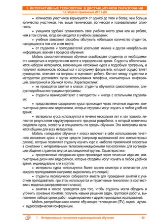 1. ИНТЕРАКТИВНЫЕ ТЕХНОЛОГИИ В ДИСТАНЦИОННОМ ОБРАЗОВАНИИ
                    1.2. Модели применения ИКТ в ДО
      • количество участников варьируется от одного до пяти и более; чем больше
количество участников, тем выше техническая, логическая и познавательная слож-
ность;
       • учащимся удобней организовать свое учебное место дома или на работе,
чем в том случае, когда он находится в учебном заведении;
       • учебные заведения способны обслужить небольшое количество студентов,
находящихся в том или ином месте;
       • от студентов и преподавателей ускользает мимика и другая невербальная
информация, важная в процессе обучения.
       Модель самостоятельного обучения освобождает студентов от необходимо-
сти находиться в определенном месте в определенное время. Студенты обеспечива-
ются набором материалов, включающим изложение курса и подробную программу, и
получают возможность обращаться к сотруднику факультета, который осуществляет
руководство, отвечает на вопросы и оценивает работу. Контакт между студентом и
методистом достигается путем использования телефона, компьютерных конферен-
ций, электронной и обычной почты. Характеристики:
       • не проводятся занятия в классе: студенты обучаются самостоятельно, сле-
дуя подробным инструкциям программы;
       • студенты взаимодействуют с методистом и иногда с остальными студента-
ми;
       • представление содержания курса происходит через печатные издания, ком-
пьютерные диски или видеозаписи, которые студенты могут изучать в любое удобное
время;
       • материалы курса используются в течение нескольких лет и, как правило, яв-
ляются результатом структурированного процесса разработки, в который вовлечены
создатели курса, эксперты и специалисты по средам обучения. Эти материалы явля-
ются общими для всех методистов.
       Модель «открытое обучение + класс» включает в себя использование печат-
ного изложения курса и других средств (например видеозаписей или компьютерных
дисков), которые позволяют студенту изучать курс с наиболее приемлемой скоростью
в сочетании с интерактивными телекоммуникационными технологиями для организа-
ции общения студентов внутри дистанционной группы. Характеристики:
       • представление содержания курса происходит через печатные издания, ком-
пьютерные диски или видеозаписи, которые студенты могут изучать в любое удобное
время, индивидуально или в группе;
       • материалы курса используются более одного семестра и отличаются для
каждого преподавателя (например видеозапись его лекций);
       • студенты периодически собираются вместе для проведения занятий с уча-
стием преподавателя, при этом используются интерактивные технологии (в соотвест-
вии с моделью распределенного класса);
       • занятия в классе проводятся для того, чтобы студенты могли обсудить и
уточнить основные понятия, получить навыки решения задач, групповой работы, вы-
полнения лабораторных работ, моделирования и других прикладных исследований.
       Модель распределенного класса: обучающее телевидение (ITV), видео-, аудио-
и аудиографическая конференции.


            Интерактивные технологии в дистанционном обучении                -12-
 
