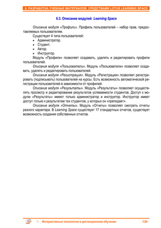 6. РАЗРАБОТКА УЧЕБНЫХ МАТЕРИАЛОВ СРЕДСТВАМИ LOTUS LEARNING SPACE


                     6.3. Описание модулей Learning Space

       Описание модуля «Профили». Профиль пользователей – набор прав, предос-
тавляемых пользователям.
       Существует 4 типа пользователей:
       • Администратор.
       • Студент.
       • Автор.
       • Инструктор.
       Модуль «Профили» позволяет создавать, удалять и редактировать профили
пользователей.
       Описания модуля «Пользователи». Модуль «Пользователи» позволяет созда-
вать, удалять и редактировать пользователей.
       Описания модуля «Регистрация». Модуль «Регистрация» позволяет регистри-
ровать (подписывать) пользователей на курсы. Есть возможность автоматической ре-
гистрации пользователей в зависимости от профилей.
       Описание модуля «Результаты». Модуль «Результаты» позволяет осуществ-
лять просмотр и редактирование результатов успеваемости студентов. Доступ к мо-
дулю «Результаты» имеют только администратор и инструктор. Инструктор имеет
доступ только к результатам тех студентов, у которых он «преподает».
       Описание модуля «Отчеты». Модуль «Отчеты» позволяет смотреть отчеты
разного характера. В Learning Space существует 17 стандартных отчетов, существует
возможность создания собственных отчетов.




            Интерактивные технологии в дистанционном обучении               -126-
 