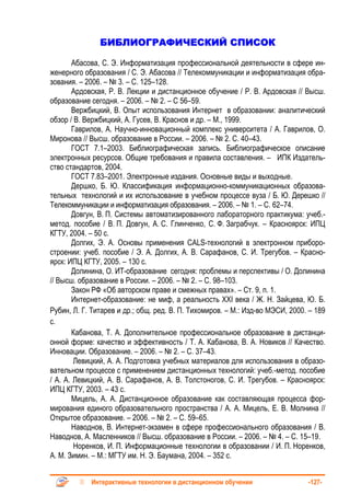 БИБЛИОГРАФИЧЕСКИЙ СПИСОК

       Абасова, С. Э. Информатизация профессиональной деятельности в сфере ин-
женерного образования / С. Э. Абасова // Телекоммуникации и информатизация обра-
зования. – 2006. – № 3. – С. 125–128.
       Ардовская, Р. В. Лекции и дистанционное обучение / Р. В. Ардовская // Высш.
образование сегодня. – 2006. – № 2. – С 56–59.
       Вержбицкий, В. Опыт использования Интернет в образовании: аналитический
обзор / В. Вержбицкий, А. Гусев, В. Краснов и др. – М., 1999.
       Гаврилов, А. Научно-инновационный комплекс университета / А. Гаврилов, О.
Миронова // Высш. образование в России. – 2006. – № 2. С. 40–43.
       ГОСТ 7.1–2003. Библиографическая запись. Библиографическое описание
электронных ресурсов. Общие требования и правила составления. – ИПК Издатель-
ство стандартов, 2004.
       ГОСТ 7.83–2001. Электронные издания. Основные виды и выходные.
       Дершко, Б. Ю. Классификация информационно-коммуникационных образова-
тельных технологий и их использование в учебном процессе вуза / Б. Ю. Дерешко //
Телекоммуникации и информатизация образования. – 2006. – № 1. – С. 62–74.
       Довгун, В. П. Системы автоматизированного лабораторного практикума: учеб.-
метод. пособие / В. П. Довгун, А. С. Глинченко, С. Ф. Заграбчук. – Красноярск: ИПЦ
КГТУ, 2004. – 50 с.
       Долгих, Э. А. Основы применения CALS-технологий в электронном приборо-
строении: учеб. пособие / Э. А. Долгих, А. В. Сарафанов, С. И. Трегубов. – Красно-
ярск: ИПЦ КГТУ, 2005. – 130 с.
       Долинина, О. ИТ-образование сегодня: проблемы и перспективы / О. Долинина
// Высш. образование в России. – 2006. – № 2. – С. 98–103.
       Закон РФ «Об авторском праве и смежных правах». – Ст. 9, п. 1.
       Интернет-образование: не миф, а реальность XXI века / Ж. Н. Зайцева, Ю. Б.
Рубин, Л. Г. Титарев и др.; общ. ред. В. П. Тихомиров. – М.: Изд-во МЭСИ, 2000. – 189
с.
       Кабанова, Т. А. Дополнительное профессиональное образование в дистанци-
онной форме: качество и эффективность / Т. А. Кабанова, В. А. Новиков // Качество.
Инновации. Образование. – 2006. – № 2. – С. 37–43.
        Левицкий, А. А. Подготовка учебных материалов для использования в образо-
вательном процессе с применением дистанционных технологий: учеб.-метод. пособие
/ А. А. Левицкий, А. В. Сарафанов, А. В. Толстоногов, С. И. Трегубов. – Красноярск:
ИПЦ КГТУ, 2003. – 43 с.
       Мицель, А. А. Дистанционное образование как составляющая процесса фор-
мирования единого образовательного пространства / А. А. Мицель, Е. В. Молнина //
Открытое образование. – 2006. – № 2. – С. 59–65.
       Наводнов, В. Интернет-экзамен в сфере профессионального образования / В.
Наводнов, А. Масленников // Высш. образование в России. – 2006. – № 4. – С. 15–19.
        Норенков, И. П. Информационные технологии в образовании / И. П. Норенков,
А. М. Зимин. – М.: МГТУ им. Н. Э. Баумана, 2004. – 352 с.


            Интерактивные технологии в дистанционном обучении                  -127-
 