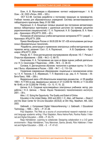 БИБЛИОГРАФИЧЕСКИЙ СПИСОК


        Осин, А. В. Мультимедиа в образовании: контекст информатизации / А. В.
Осин. – М.: ООО «Ритм», 2005. – 320 с.
        ОСТ 9.2–98. Система разработки и постановки продукции на производство.
Учебная техника для образовательных учреждений. Системы автоматизированного
лабораторного практикума. Введ. 01.09.1998.
        Подлесный, С. А. Концепция типовых решений при построении автоматизиро-
ванных лабораторных практикумов с удаленным доступом (на примере дисциплин
радиотехнических специальностей) / С. А. Подлесный, А. В. Сарафанов, В. А. Кома-
ров. – Красноярск: ИПЦ КГТУ, 2005. – 40 с.
        Положение об электронных учебно-методических материалах КГТУ / разраб. –
Красноярск: ИПЦ КГТУ, 2004.
        Приказ Минобрнауки России от 06.05.205 № 137 «Об использовании дистанци-
онных образовательных технологий».
        Разработка, регистрация и применение электронных учебно-методических ма-
териалов: метод. указания / Сост.: С. А. Подлесный,                 А. В. Сарафанов. – Крас-
ноярск: ИПЦ КГТУ, 2004.
        Репьев, Ю. Г. Очно-дистанционное внутривузовское обучение / Ю. Г. Репьев //
Открытое образование. – 2006. – № 2.– С. 66–70.
        Сенегноева, Н. А. Тестирование как одна из форм оценки учебной деятельно-
сти / Н. А. Сеногноева // Педагогика. – 2006. – № 5. – С. 38–43.
        Соловов, А. Дистанционное обучение: технологии и целевые группы / А. Соло-
вов // Высш. образование в России. – 2006. – № 7. – С. 110–124.
        Управление современным образованием: социальные и экономические аспек-
ты / А. Н. Тихонов, А. Е. Абрамешин, Т. П. Воронина и др.; ред. А. Н. Тихонов. – М.:
Вита-Пресс, 1998. – 256 с.
        Федеральный закон «Об обязательном экземпляре документов» от 29 декабря
1994 г. N 77-ФЗ (в ред. федеральных законов от 27.12.2000 № 150-ФЗ, от 11.02.2002
№ 19-ФЗ, от 24.12.2002 № 176-ФЗ). – Ст. 13, 17, 19, 22.
        Шигина, Н. А. Создание мультимедийных электронных учебников: метод. раз-
работка / Н. А. Шигина. – Пенза: Изд-во Пензенского технологического института,
2001. – 39 с.
        Allen, I. E. Sizing the Opportunity: The Quality and Extent of Online
        Education in the United States, 2002 and 2003 / I. E. Allen, Jeff Seaman. – Sloan-C
and the Sloan Center for On-Line Education (SCOLE) at Olin Way, Needham, MA, USA,
2003.
        Galbreath, J. Compressed Digital Videoconferencing / J. Galbreath. // Educational
Technology. – 1995. – 35(1). – P. 31–38.
        Paul Stapleton. The Web as a source of unconventional research materials in sec-
ond language academic writing / Paul Stapleton, Rena Helms-Park, Pavlina Radia // Inter-
net and Higher Education. – 2006. – P. 63–75.
        Raija Hämäläinen. Learning to collaborate: Designing collaboration in a 3-D game
environment» / Raija Hämäläinen, Tony Manninen, Sanna Järvelä, Päivi Häkkinen // Inter-
net and Higher Education. – 2006. – 9. – P. 47–61.




             Интерактивные технологии в дистанционном обучении                        -128-
 