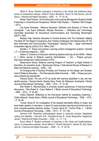 БИБЛИОГРАФИЧЕСКИЙ СПИСОК


         Alfred P. Rovai. Student evaluation of teaching in the virtual and traditional class-
rooms: A comparative analysis / Alfred P. Rovai, Michael K. Ponto, M. Gail Derrick, John M.
Davis // Internet and Higher Education.– 2006. – 9. – P. 23–35.
         Morten Flate Paulsen. On-line Education and Learning Management Systems Global
E-learning in a Scandinavian Perspective / Morten Flate Paulsen. – Publisher: NKI Forlaget.
– 337 p.
         Lee Ayers Schlosser. Distance Education: Definition and Glossary of Terms: the
monograph / Lee Ayers Schlosser, Michael Simonson. – Definitions and Terminology
Committee Association for Educational Communications and Technology Bloomington
(AECT), 2002.
         Barbara Fillip. Distance Education In Central America And The Caribbean: Making
The Most Of The Region’s Experience And Tackling Challenges And Opportunities Of The
New Information and Communication Technologies / Barbara Fillip. – Japan International
Cooperation Agency (JICA) U.S.A. Office, 2001.
         Donello J. F. Theory and practice: Learning content management systems / Donello
J. F. // E-learning magazine. – 2002.
         Wilson C. Concerns of instructors delivering distance learning via the WWW. / Wilson
C. // Online Journal of Distance Learning Administration. – 1(3). – Режим доступа:
http://www.westga.edu/~distance/wilson13.html.
         Mukamusoni Dariya. Distance Learning Program of Teachers’ at Kigali Institute of
Education: An expository study. / Mukamusoni Dariya // International Review of Research in
Open and Distance Learning. – 2006. – 7(2).
         An Emerging Set of Guiding Principles and Practices for the Design and Develop-
ment of Distance Education. – The Pennsylvania State University. – 1998. – Режим доступа:
www.outreach.psu.edu/de/ide/.
         Parsons Sarah. The use of ICT by adults with learning disabilities in day and resi-
dential services. / Parsons Sarah, Daniels Harry, Porter Jill, Robertson Christopher // British
Journal of Educational Technology. – 2006. – 37(1). – P. 31–44.
         Ellis Robert A. Discontinuities in university student experiences of learning through
discussions. / Ellis Robert A., Calvo Rafael A. // British Journal of Educational Technology.
– 2006. – 37(1). – P. 55–65.
         Cotton Deborah. Reflecting on the think-aloud method for evaluating e-learning. /
Cotton Deborah, Gresty Karen // British Journal of Educational Technology. – 2006. – 37(1).
– P. 45–54.
         Truman Sylvia M. An investigation of the situated learnability effects of single- and
dual-modal systems in education: a report of music-oriented learning environment and sci-
ence computer-assisted teaching studies / Truman Sylvia M., Truman Philip J. // British
Journal of Educational Technology. – 2006. – 37(1). – P. 131–142.
         Garrison D.R. Revisiting methodological issues in transcript analysis: Negotiated
coding and reliability. / Garrison D.R., Cleveland-Innes M., Koole Marguerite, Kappelman
James // Internet and Higher Education. – 2006. – 9. – P. 1–8.
         Rovai Alfred P. Student evaluation of teaching in the virtual and traditionalclass-
rooms: A comparative analysis / Rovai Alfred P., Ponton Michael K., Derrick M. Gail, Davis
John M. // Internet and Higher Education. – 2006. – 9. – P. 23–35.



              Интерактивные технологии в дистанционном обучении                          -129-
 